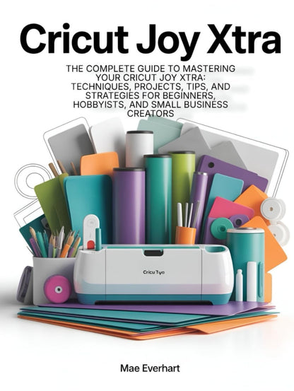 Cricut Joy Xtra: the Complete Guide to Mastering Your Cricut Joy Xtra: Techniques, Projects, Tips, and Strategies for Beginners, Hobbyists, and Small Business Creators